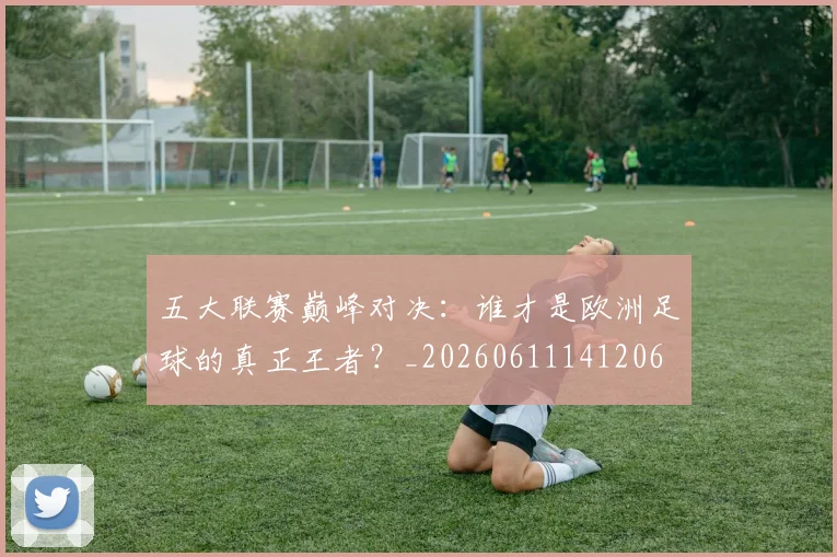 五大联赛巅峰对决:谁才是欧洲足球的真正王者?_20260611141206