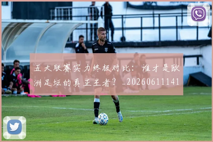 五大联赛实力终极对比:谁才是欧洲足坛的真正王者?_20260611141136