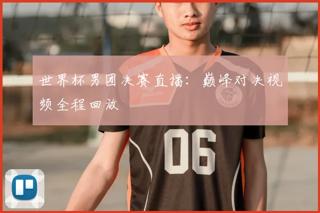 世界杯男团决赛直播:巅峰对决视频全程回放
