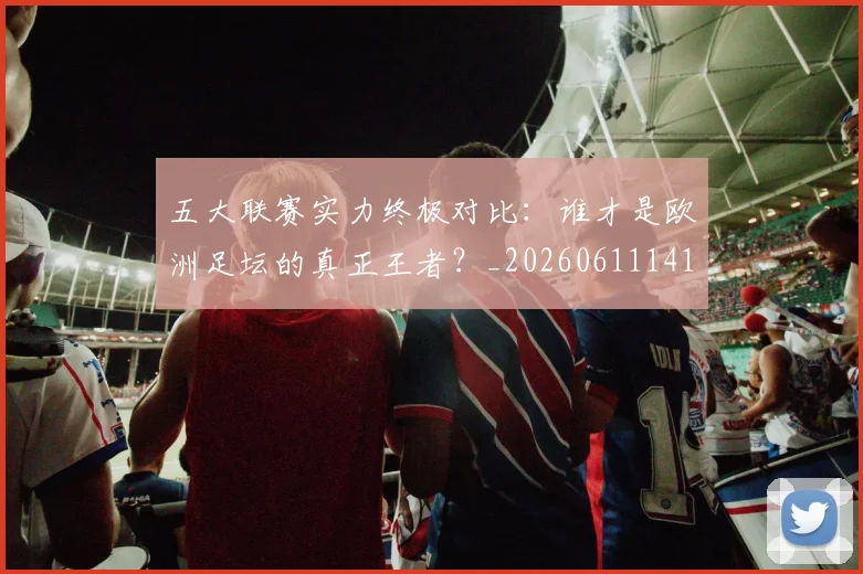 五大联赛实力终极对比：谁才是欧洲足坛的真正王者？_20260611141136